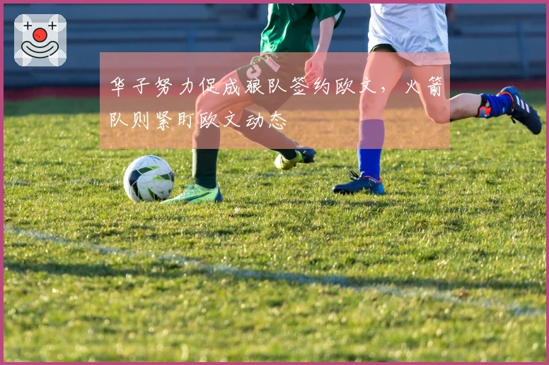 华子努力促成狼队签约欧文,火箭队则紧盯欧文动态