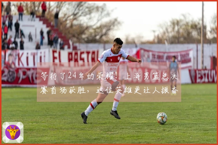 等待了24年的荣耀！上海男篮总决赛首场获胜，这位英雄更让人振奋